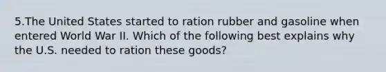 5.The United States started to ration rubber and gasoline when entered World War II. Which of the following best explains why the U.S. needed to ration these goods?