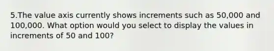 5.The value axis currently shows increments such as 50,000 and 100,000. What option would you select to display the values in increments of 50 and 100?