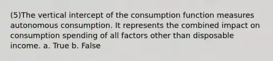 (5)The vertical intercept of the consumption function measures autonomous consumption. It represents the combined impact on consumption spending of all factors other than disposable income. a. True b. False