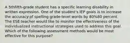 A 5thfifth-grade student has a specific learning disability in written expression. One of the student's IEP goals is to increase the accuracy of spelling grade-level words by 80%80 percent. The ESE teacher would like to monitor the effectiveness of the individualized instructional strategies used to address this goal. Which of the following assessment methods would be most effective for this purpose?