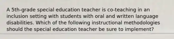 A 5th-grade special education teacher is co-teaching in an inclusion setting with students with oral and written language disabilities. Which of the following instructional methodologies should the special education teacher be sure to implement?