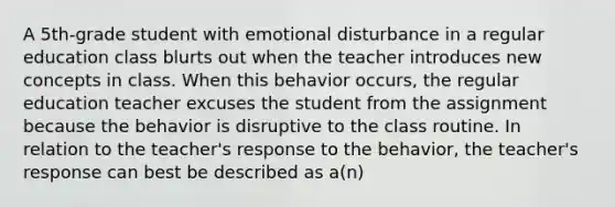 A 5th-grade student with emotional disturbance in a regular education class blurts out when the teacher introduces new concepts in class. When this behavior occurs, the regular education teacher excuses the student from the assignment because the behavior is disruptive to the class routine. In relation to the teacher's response to the behavior, the teacher's response can best be described as a(n)