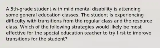 A 5th-grade student with mild mental disability is attending some general education classes. The student is experiencing difficulty with transitions from the regular class and the resource class. Which of the following strategies would likely be most effective for the special education teacher to try first to improve transitions for the student?