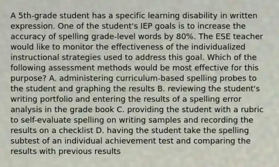 A 5th-grade student has a specific learning disability in written expression. One of the student's IEP goals is to increase the accuracy of spelling grade-level words by 80%. The ESE teacher would like to monitor the effectiveness of the individualized instructional strategies used to address this goal. Which of the following assessment methods would be most effective for this purpose? A. administering curriculum-based spelling probes to the student and graphing the results B. reviewing the student's writing portfolio and entering the results of a spelling error analysis in the grade book C. providing the student with a rubric to self-evaluate spelling on writing samples and recording the results on a checklist D. having the student take the spelling subtest of an individual achievement test and comparing the results with previous results