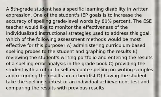 A 5th-grade student has a specific learning disability in written expression. One of the student's IEP goals is to increase the accuracy of spelling grade-level words by 80% percent. The ESE teacher would like to monitor the effectiveness of the individualized instructional strategies used to address this goal. Which of the following assessment methods would be most effective for this purpose? A) administering curriculum-based spelling probes to the student and graphing the results B) reviewing the student's writing portfolio and entering the results of a spelling error analysis in the grade book C) providing the student with a rubric to self-evaluate spelling on writing samples and recording the results on a checklist D) having the student take the spelling subtest of an individual achievement test and comparing the results with previous results