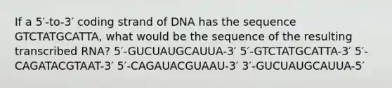 If a 5′-to-3′ coding strand of DNA has the sequence GTCTATGCATTA, what would be the sequence of the resulting transcribed RNA? 5′-GUCUAUGCAUUA-3′ 5′-GTCTATGCATTA-3′ 5′-CAGATACGTAAT-3′ 5′-CAGAUACGUAAU-3′ 3′-GUCUAUGCAUUA-5′