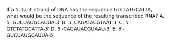 If a 5′-to-3′ strand of DNA has the sequence GTCTATGCATTA, what would be the sequence of the resulting transcribed RNA? A. 5′-GUCUAUGCAUUA-3′ B. 5′-CAGATACGTAAT-3′ C. 5′-GTCTATGCATTA-3′ D. 5′-CAGAUACGUAAU-3′ E. 3′-GUCUAUGCAUUA-5′