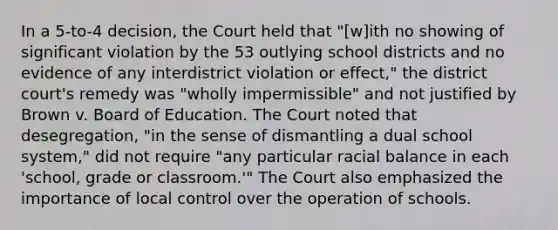 In a 5-to-4 decision, the Court held that "[w]ith no showing of significant violation by the 53 outlying school districts and no evidence of any interdistrict violation or effect," the district court's remedy was "wholly impermissible" and not justified by Brown v. Board of Education. The Court noted that desegregation, "in the sense of dismantling a dual school system," did not require "any particular racial balance in each 'school, grade or classroom.'" The Court also emphasized the importance of local control over the operation of schools.