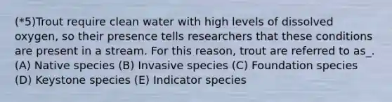 (*5)Trout require clean water with high levels of dissolved oxygen, so their presence tells researchers that these conditions are present in a stream. For this reason, trout are referred to as_. (A) Native species (B) Invasive species (C) Foundation species (D) Keystone species (E) Indicator species