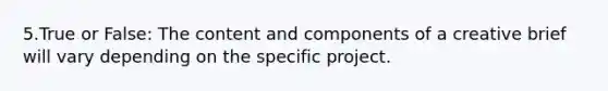 5.True or False: The content and components of a creative brief will vary depending on the specific project.