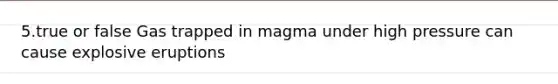 5.true or false Gas trapped in magma under high pressure can cause explosive eruptions