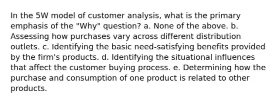 In the 5W model of customer analysis, what is the primary emphasis of the "Why" question? a. None of the above. b. Assessing how purchases vary across different distribution outlets. c. Identifying the basic need-satisfying benefits provided by the firm's products. d. Identifying the situational influences that affect the customer buying process. e. Determining how the purchase and consumption of one product is related to other products.