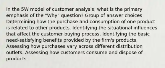 In the 5W model of customer analysis, what is the primary emphasis of the "Why" question? Group of answer choices Determining how the purchase and consumption of one product is related to other products. Identifying the situational influences that affect the customer buying process. Identifying the basic need-satisfying benefits provided by the firm's products. Assessing how purchases vary across different distribution outlets. Assessing how customers consume and dispose of products.