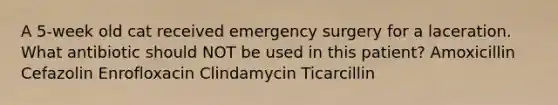 A 5-week old cat received emergency surgery for a laceration. What antibiotic should NOT be used in this patient? Amoxicillin Cefazolin Enrofloxacin Clindamycin Ticarcillin