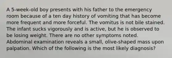 A 5-week-old boy presents with his father to the emergency room because of a ten day history of vomiting that has become more frequent and more forceful. The vomitus is not bile stained. The infant sucks vigorously and is active, but he is observed to be losing weight. There are no other symptoms noted. Abdominal examination reveals a small, olive-shaped mass upon palpation. Which of the following is the most likely diagnosis?