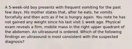 A 5-week-old boy presents with frequent vomiting for the past few days. His mother states that, after he eats, he vomits forcefully and then acts as if he is hungry again. You note he has not gained any weight since his last visit 1 week ago. Physical exam reveals a firm, mobile mass in the right upper quadrant of the abdomen. An ultrasound is ordered. Which of the following findings on ultrasound is most consistent with the suspected diagnosis?