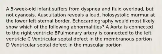 A 5-week-old infant suffers from dyspnea and fluid overload, but not cyanosis. Auscultation reveals a loud, holosystolic murmur at the lower left sternal border. Echocardiography would most likely show which of the following abnormalities? A Aorta is connected to the right ventricle BPulmonary artery is connected to the left ventricle C Ventricular septal defect in the membranous portion D Ventricular septal defect in the muscular portion