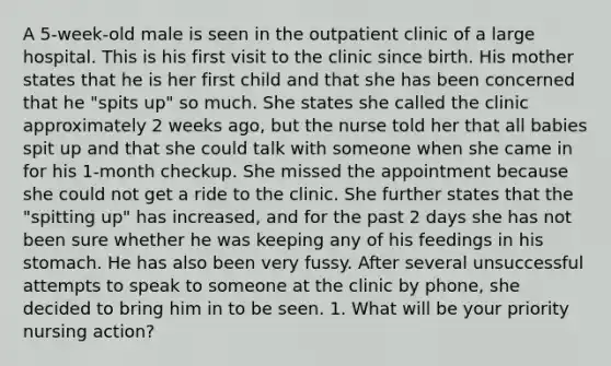 A 5-week-old male is seen in the outpatient clinic of a large hospital. This is his first visit to the clinic since birth. His mother states that he is her first child and that she has been concerned that he "spits up" so much. She states she called the clinic approximately 2 weeks ago, but the nurse told her that all babies spit up and that she could talk with someone when she came in for his 1-month checkup. She missed the appointment because she could not get a ride to the clinic. She further states that the "spitting up" has increased, and for the past 2 days she has not been sure whether he was keeping any of his feedings in his stomach. He has also been very fussy. After several unsuccessful attempts to speak to someone at the clinic by phone, she decided to bring him in to be seen. 1. What will be your priority nursing action?