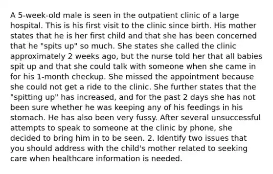 A 5-week-old male is seen in the outpatient clinic of a large hospital. This is his first visit to the clinic since birth. His mother states that he is her first child and that she has been concerned that he "spits up" so much. She states she called the clinic approximately 2 weeks ago, but the nurse told her that all babies spit up and that she could talk with someone when she came in for his 1-month checkup. She missed the appointment because she could not get a ride to the clinic. She further states that the "spitting up" has increased, and for the past 2 days she has not been sure whether he was keeping any of his feedings in his stomach. He has also been very fussy. After several unsuccessful attempts to speak to someone at the clinic by phone, she decided to bring him in to be seen. 2. Identify two issues that you should address with the child's mother related to seeking care when healthcare information is needed.