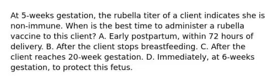 At 5-weeks gestation, the rubella titer of a client indicates she is non-immune. When is the best time to administer a rubella vaccine to this client? A. Early postpartum, within 72 hours of delivery. B. After the client stops breastfeeding. C. After the client reaches 20-week gestation. D. Immediately, at 6-weeks gestation, to protect this fetus.