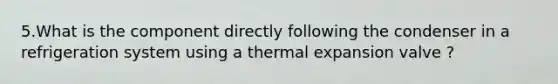 5.What is the component directly following the condenser in a refrigeration system using a thermal expansion valve ?