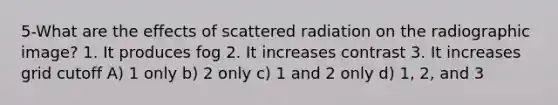 5-What are the effects of scattered radiation on the radiographic image? 1. It produces fog 2. It increases contrast 3. It increases grid cutoff A) 1 only b) 2 only c) 1 and 2 only d) 1, 2, and 3