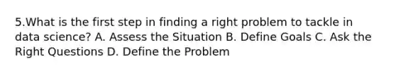 5.What is the first step in finding a right problem to tackle in data science? A. Assess the Situation B. Define Goals C. Ask the Right Questions D. Define the Problem