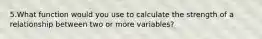 5.What function would you use to calculate the strength of a relationship between two or more variables?