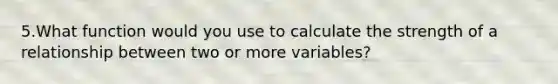 5.What function would you use to calculate the strength of a relationship between two or more variables?