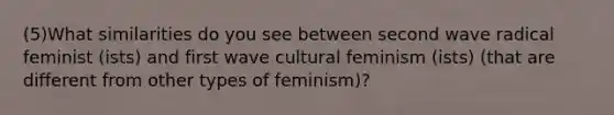 (5)What similarities do you see between second wave radical feminist (ists) and first wave cultural feminism (ists) (that are different from other types of feminism)?