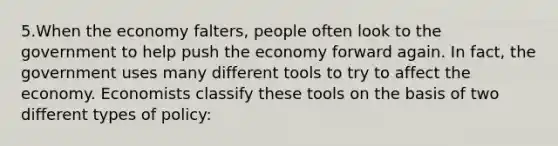 5.When the economy falters, people often look to the government to help push the economy forward again. In fact, the government uses many different tools to try to affect the economy. Economists classify these tools on the basis of two different types of policy: