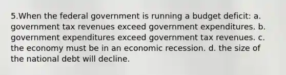 5.When the federal government is running a budget deficit: a. government tax revenues exceed government expenditures. b. government expenditures exceed government tax revenues. c. the economy must be in an economic recession. d. the size of the national debt will decline.