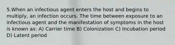 5.When an infectious agent enters the host and begins to multiply, an infection occurs. The time between exposure to an infectious agent and the manifestation of symptoms in the host is known as: A) Carrier time B) Colonization C) Incubation period D) Latent period