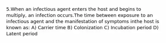 5.When an infectious agent enters the host and begins to multiply, an infection occurs.The time between exposure to an infectious agent and the manifestation of symptoms inthe host is known as: A) Carrier time B) Colonization C) Incubation period D) Latent period