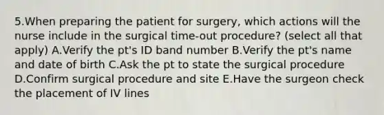 5.When preparing the patient for surgery, which actions will the nurse include in the surgical time-out procedure? (select all that apply) A.Verify the pt's ID band number B.Verify the pt's name and date of birth C.Ask the pt to state the surgical procedure D.Confirm surgical procedure and site E.Have the surgeon check the placement of IV lines