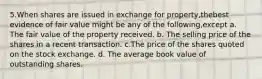 5.When shares are issued in exchange for property,thebest evidence of fair value might be any of the following,except a. The fair value of the property received. b. The selling price of the shares in a recent transaction. c.The price of the shares quoted on the stock exchange. d. The average book value of outstanding shares.