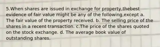 5.When shares are issued in exchange for property,thebest evidence of fair value might be any of the following,except a. The fair value of the property received. b. The selling price of the shares in a recent transaction. c.The price of the shares quoted on the stock exchange. d. The average book value of outstanding shares.