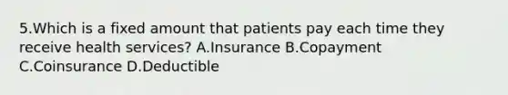 5.Which is a fixed amount that patients pay each time they receive health services? A.Insurance B.Copayment C.Coinsurance D.Deductible