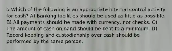 5.Which of the following is an appropriate internal control activity for cash? A) Banking facilities should be used as little as possible. B) All payments should be made with currency, not checks. C) The amount of cash on hand should be kept to a minimum. D) Record keeping and custodianship over cash should be performed by the same person.