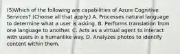 (5)Which of the following are capabilities of Azure Cognitive Services? (Choose all that apply.) A. Processes natural language to determine what a user is asking. B. Performs translation from one language to another. C. Acts as a virtual agent to interact with users in a humanlike way. D. Analyzes photos to identify content within them.