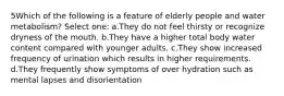 5Which of the following is a feature of elderly people and water metabolism? Select one: a.They do not feel thirsty or recognize dryness of the mouth. b.They have a higher total body water content compared with younger adults. c.They show increased frequency of urination which results in higher requirements. d.They frequently show symptoms of over hydration such as mental lapses and disorientation