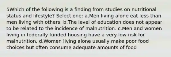 5Which of the following is a finding from studies on nutritional status and lifestyle? Select one: a.Men living alone eat <a href='https://www.questionai.com/knowledge/k7BtlYpAMX-less-than' class='anchor-knowledge'>less than</a> men living with others. b.The level of education does not appear to be related to the incidence of malnutrition. c.Men and women living in federally funded housing have a very low risk for malnutrition. d.Women living alone usually make poor food choices but often consume adequate amounts of food