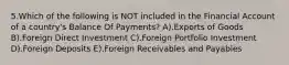 5.Which of the following is NOT included in the Financial Account of a country's Balance Of Payments? A).Exports of Goods B).Foreign Direct Investment C).Foreign Portfolio Investment D).Foreign Deposits E).Foreign Receivables and Payables