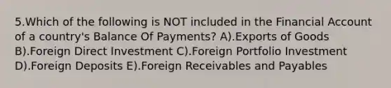 5.Which of the following is NOT included in the Financial Account of a country's Balance Of Payments? A).Exports of Goods B).Foreign Direct Investment C).Foreign Portfolio Investment D).Foreign Deposits E).Foreign Receivables and Payables