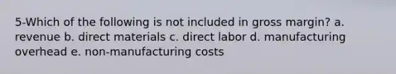 5-Which of the following is not included in gross margin? a. revenue b. direct materials c. direct labor d. manufacturing overhead e. non-manufacturing costs