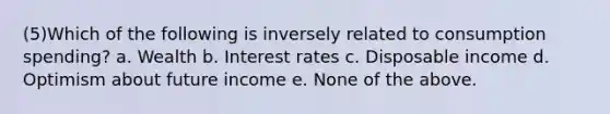 (5)Which of the following is inversely related to consumption spending? a. Wealth b. Interest rates c. Disposable income d. Optimism about future income e. None of the above.