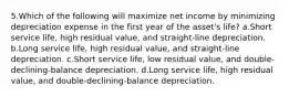 5.Which of the following will maximize net income by minimizing depreciation expense in the first year of the asset's life? a.Short service life, high residual value, and straight-line depreciation. b.Long service life, high residual value, and straight-line depreciation. c.Short service life, low residual value, and double-declining-balance depreciation. d.Long service life, high residual value, and double-declining-balance depreciation.