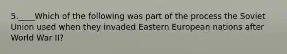 5.____Which of the following was part of the process the Soviet Union used when they invaded Eastern European nations after World War II?