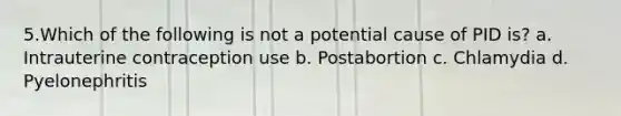 5.Which of the following is not a potential cause of PID is? a. Intrauterine contraception use b. Postabortion c. Chlamydia d. Pyelonephritis