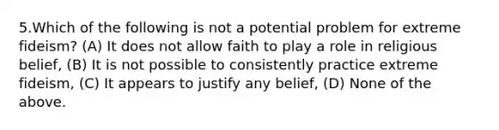 5.Which of the following is not a potential problem for extreme fideism? (A) It does not allow faith to play a role in religious belief, (B) It is not possible to consistently practice extreme fideism, (C) It appears to justify any belief, (D) None of the above.